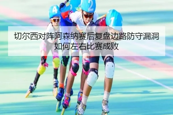 切尔西对阵阿森纳赛后复盘边路防守漏洞如何左右比赛成败
