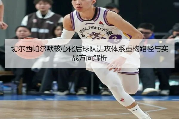 切尔西帕尔默核心化后球队进攻体系重构路径与实战方向解析