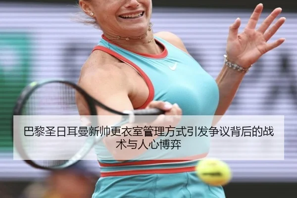 巴黎圣日耳曼新帅更衣室管理方式引发争议背后的战术与人心博弈