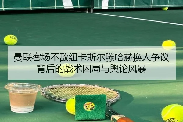 曼联客场不敌纽卡斯尔滕哈赫换人争议背后的战术困局与舆论风暴
